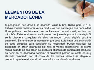 Supongamos que José Luis necesita viajar 5 Km. Diario para ir a su
trabajo. Puede considerar varios productos que satisfagan esa necesidad:
Unos patines, una bicicleta, una motocicleta, un automóvil, un taxi, un
microbús. Estas opciones constituyen un conjunto de productos a elegir. Si
se le ofreciera cualquiera de ellos sin ningún costo elegiría quizá el
automóvil. Sin embargo es necesario que José Luis haga una estimación
de cada producto para satisfacer su necesidad. Puede clasificar los
productos en orden jerárquico del más al menos satisfactorio, el dilema
radica cuando en ese orden se involucra el precio de compra del producto,
es decir no es necesario comprar el automóvil porque su costo es muy
elevado comprado con el costo de los demás. José Luis elegirá el
producto que le retribuya el máximo valor a cambio de su dinero.
ELEMENTOS DE LA
MERCADOTECNIA
 