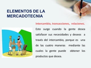 Intercambio, transacciones, relaciones.
Esto surge cuando la gente desea
satisfacer sus necesidades y deseos a
través del intercambio, porque es una
de las cuatro maneras mediante las
cuales la gente puede obtener los
productos que desea.
ELEMENTOS DE LA
MERCADOTECNIA
 