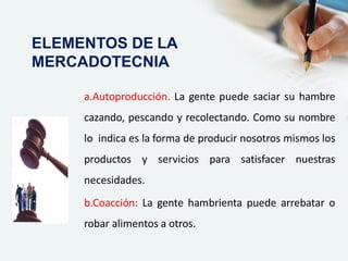 a.Autoproducción. La gente puede saciar su hambre
cazando, pescando y recolectando. Como su nombre
lo indica es la forma de producir nosotros mismos los
productos y servicios para satisfacer nuestras
necesidades.
b.Coacción: La gente hambrienta puede arrebatar o
robar alimentos a otros.
ELEMENTOS DE LA
MERCADOTECNIA
 