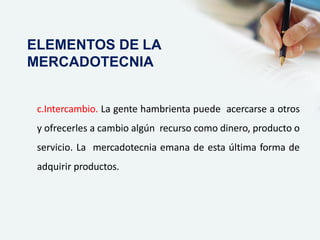 c.Intercambio. La gente hambrienta puede acercarse a otros
y ofrecerles a cambio algún recurso como dinero, producto o
servicio. La mercadotecnia emana de esta última forma de
adquirir productos.
ELEMENTOS DE LA
MERCADOTECNIA
 