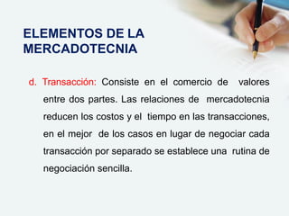 d. Transacción: Consiste en el comercio de valores
entre dos partes. Las relaciones de mercadotecnia
reducen los costos y el tiempo en las transacciones,
en el mejor de los casos en lugar de negociar cada
transacción por separado se establece una rutina de
negociación sencilla.
ELEMENTOS DE LA
MERCADOTECNIA
 