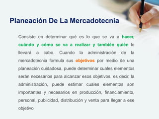 Consiste en determinar qué es lo que se va a hacer,
cuándo y cómo se va a realizar y también quién lo
llevará a cabo. Cuando la administración de la
mercadotecnia formula sus objetivos por medio de una
planeación cuidadosa, puede determinar cuales elementos
serán necesarios para alcanzar esos objetivos, es decir, la
administración, puede estimar cuales elementos son
importantes y necesarios en producción, financiamiento,
personal, publicidad, distribución y venta para llegar a ese
objetivo
Planeación De La Mercadotecnia
 