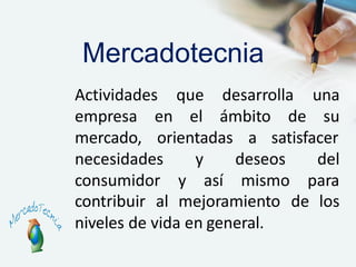 Actividades que desarrolla una
el ámbito de suempresa en
mercado, orientadas a satisfacer
necesidades y
consumidor y así
deseos del
mismo para
contribuir al mejoramiento de los
niveles de vida en general.
Mercadotecnia
 