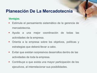 Ventajas.
 Estimula el pensamiento sistemático de la gerencia de
mercadotecnia.
 Ayuda a una mejor coordinación de todas las
actividades de la empresa.
 Orienta a la empresa sobre los objetivos, políticas y
estrategias que deberá llevar a cabo.
 Evitar que existan sorpresivos desarrollos dentro de las
actividades de toda la empresa.
 Contribuye a que exista una mayor participación de los
ejecutivos, al interrelacionar sus posibilidades.
Planeación De La Mercadotecnia
 