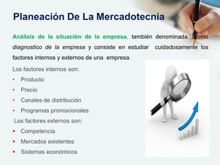 Análisis de la situación de la empresa, también denominada como
diagnostico de la empresa y consiste en estudiar cuidadosamente los
factores internos y externos de una empresa.
Los factores internos son:
• Producto
• Precio
• Canales de distribución
• Programas promocionales
Los factores externos son:
 Competencia
 Mercados existentes
 Sistemas económicos
Planeación De La Mercadotecnia
 