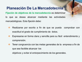  Realizarse por escrito a fin de que se pueda comprobar con
exactitud el grado de cumplimiento de éstos.
 Expresarse en forma clara y sencilla para su fácil entendimiento y
comprensión.
 Tener congruencia con las metas generales de la empresa a fin de
que sea factible alcanzar los
objetivos y evitar el entorpecimiento de los generales.
Planeación De La Mercadotecnia
Fijación de objetivos de la mercadotecnia es determinar
lo que se desea alcanzar mediante las actividades
mercadológicas. Esta fijación debe:
 