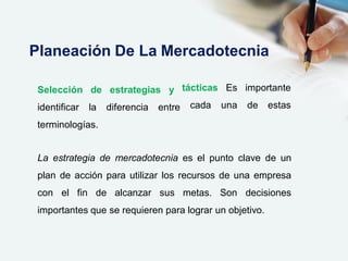 Selección de estrategias y
identificar la diferencia entre
tácticas Es
cada una
importante
de estas
terminologías.
La estrategia de mercadotecnia es el punto clave de un
plan de acción para utilizar los recursos de una empresa
con el fin de alcanzar sus metas. Son decisiones
importantes que se requieren para lograr un objetivo.
Planeación De La Mercadotecnia
 