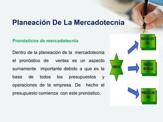 Pronósticos de mercadotecnia
Dentro de la planeación de la mercadotecnia
el pronóstico de ventas es un aspecto
sumamente importante debido a que es la
base de todos los presupuestos y
operaciones de la empresa. De hecho el
presupuesto comienza con este pronóstico.
Planeación De La Mercadotecnia
 