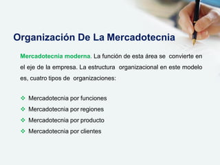 Mercadotecnia moderna. La función de esta área se convierte en
el eje de la empresa. La estructura organizacional en este modelo
es, cuatro tipos de organizaciones:
 Mercadotecnia por funciones
 Mercadotecnia por regiones
 Mercadotecnia por producto
 Mercadotecnia por clientes
Organización De La Mercadotecnia
 