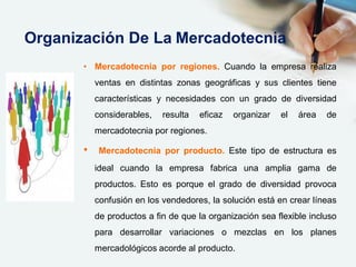 • Mercadotecnia por regiones. Cuando la empresa realiza
ventas en distintas zonas geográficas y sus clientes tiene
características y necesidades con un grado de diversidad
considerables, resulta eficaz organizar el área de
mercadotecnia por regiones.
• Mercadotecnia por producto. Este tipo de estructura es
ideal cuando la empresa fabrica una amplia gama de
productos. Esto es porque el grado de diversidad provoca
confusión en los vendedores, la solución está en crear líneas
de productos a fin de que la organización sea flexible incluso
para desarrollar variaciones o mezclas en los planes
mercadológicos acorde al producto.
Organización De La Mercadotecnia
 