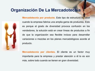 Mercadotecnia por producto. Este tipo de estructura es ideal
cuando la empresa fabrica una amplia gama de productos. Esto
es porque el grado de diversidad provoca confusión en los
vendedores, la solución está en crear líneas de productos a fin
de que la organización sea flexible incluso para desarrollar
variaciones o mezclas en los planes mercadológicos acorde al
producto.
Mercadotecnia por clientes. El cliente es un factor muy
importante para la empresa y prestar atención a él lo es aún
más, sobre todo cuando se tienen en gran diversidad.
Organización De La Mercadotecnia
 