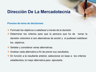 Proceso de toma de decisiones:
 Formular los objetivos a satisfacer a través de la decisión
 Determinar los criterios para que la persona que ha de tomar la
decisión vislumbre si son alternativas de acción y si pudiesen satisfacer
los objetivos.
 Señalar y considerar varias alternativas.
 Analizar cada alternativa a fin de prever sus resultados.
 En función a la resultante anterior, seleccionar en base a los criterios
establecidos, la mejor alternativa para ejecutarla.
Dirección De La Mercadotecnia
 