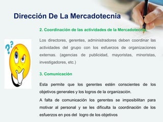 2. Coordinación de las actividades de la Mercadotecnia.
Los directores, gerentes, administradores deben coordinar las
actividades del grupo con los esfuerzos de organizaciones
externas. (agencias de publicidad, mayoristas, minoristas,
investigadores, etc.)
3. Comunicación
Esta permite que los gerentes estén conscientes de los
objetivos generales y los logros de la organización.
A falta de comunicación los gerentes se imposibilitan para
motivar al personal y se les dificulta la coordinación de los
esfuerzos en pos del logro de los objetivos
Dirección De La Mercadotecnia
 