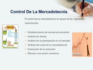El control de la mercadotecnia se apoya de los siguientes
instrumentos:
 Establecimiento de normas de actuación
 Análisis de Ventas
 Análisis de la participación en el mercado
 Análisis del costo de la mercadotecnia
 Evaluación de la actuación
 Efectuar una acción correctiva
Control De La Mercadotecnia
 