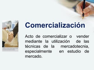 Acto de comercializar o vender
mediante la utilización de las
técnicas de la mercadotecnia,
especialmente en estudio de
mercado.
Comercialización
 