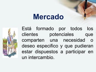 Está formado por todos los
queclientes potenciales
comparten una necesidad o
deseo especifico y que pudieran
estar dispuestos a participar en
un intercambio.
Mercado
 