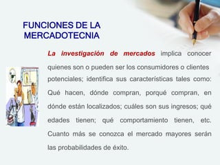 La investigación de mercados implica conocer
quienes son o pueden ser los consumidores o clientes
potenciales; identifica sus características tales como:
Qué hacen, dónde compran, porqué compran, en
dónde están localizados; cuáles son sus ingresos; qué
edades tienen; qué comportamiento tienen, etc.
Cuanto más se conozca el mercado mayores serán
las probabilidades de éxito.
FUNCIONES DE LA
MERCADOTECNIA
 