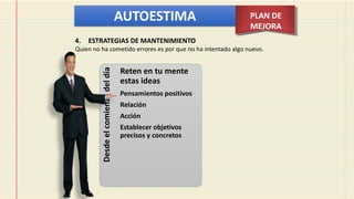 AUTOESTIMA PLAN DE
MEJORA
Desde
el
comienzo
del
día
Reten en tu mente
estas ideas
Pensamientos positivos
Relación
Acción
Establecer objetivos
precisos y concretos
4. ESTRATEGIAS DE MANTENIMIENTO
Quien no ha cometido errores es por que no ha intentado algo nuevo.
 