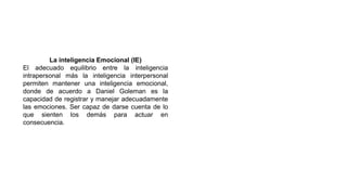 La inteligencia Emocional (IE)
El adecuado equilibrio entre la inteligencia
intrapersonal más la inteligencia interpersonal
permiten mantener una inteligencia emocional,
donde de acuerdo a Daniel Goleman es la
capacidad de registrar y manejar adecuadamente
las emociones. Ser capaz de darse cuenta de lo
que sienten los demás para actuar en
consecuencia.
 