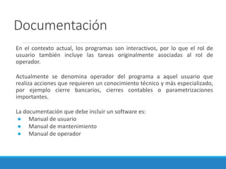 Documentación
En el contexto actual, los programas son interactivos, por lo que el rol de
usuario también incluye las tareas originalmente asociadas al rol de
operador.
Actualmente se denomina operador del programa a aquel usuario que
realiza acciones que requieren un conocimiento técnico y más especializado,
por ejemplo cierre bancarios, cierres contables o parametrizaciones
importantes.
La documentación que debe incluir un software es:
● Manual de usuario
● Manual de mantenimiento
● Manual de operador
 