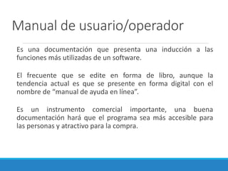 Manual de usuario/operador
Es una documentación que presenta una inducción a las
funciones más utilizadas de un software.
El frecuente que se edite en forma de libro, aunque la
tendencia actual es que se presente en forma digital con el
nombre de “manual de ayuda en línea”.
Es un instrumento comercial importante, una buena
documentación hará que el programa sea más accesible para
las personas y atractivo para la compra.
 