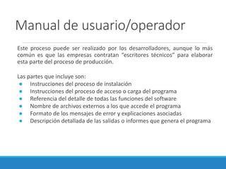 Manual de usuario/operador
Este proceso puede ser realizado por los desarrolladores, aunque lo más
común es que las empresas contratan “escritores técnicos” para elaborar
esta parte del proceso de producción.
Las partes que incluye son:
● Instrucciones del proceso de instalación
● Instrucciones del proceso de acceso o carga del programa
● Referencia del detalle de todas las funciones del software
● Nombre de archivos externos a los que accede el programa
● Formato de los mensajes de error y explicaciones asociadas
● Descripción detallada de las salidas o informes que genera el programa
 