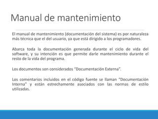Manual de mantenimiento
El manual de mantenimiento (documentación del sistema) es por naturaleza
más técnica que el del usuario, ya que está dirigido a los programadores.
Abarca toda la documentación generada durante el ciclo de vida del
software, y su intención es que permite darle mantenimiento durante el
resto de la vida del programa.
Los documentos son considerados “Documentación Externa”.
Los comentarios incluidos en el código fuente se llaman “Documentación
Interna” y están estrechamente asociados con las normas de estilo
utilizadas.
 