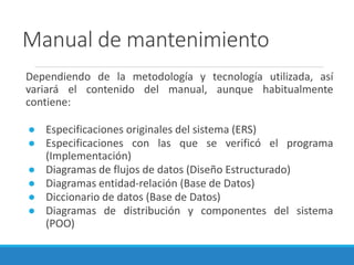 Manual de mantenimiento
Dependiendo de la metodología y tecnología utilizada, así
variará el contenido del manual, aunque habitualmente
contiene:
● Especificaciones originales del sistema (ERS)
● Especificaciones con las que se verificó el programa
(Implementación)
● Diagramas de flujos de datos (Diseño Estructurado)
● Diagramas entidad-relación (Base de Datos)
● Diccionario de datos (Base de Datos)
● Diagramas de distribución y componentes del sistema
(POO)
 