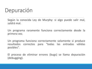 Depuración
Según la conocida Ley de Murphy: si algo puede salir mal,
saldrá mal.
Un programa raramente funciona correctamente desde la
primera vez.
Un programa funciona correctamente solamente si produce
resultados correctos para “todas las entradas válidas
posibles”.
El proceso de eliminar errores (bugs) se llama depuración
(debugging).
 