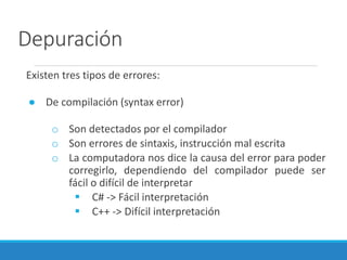 Depuración
Existen tres tipos de errores:
● De compilación (syntax error)
o Son detectados por el compilador
o Son errores de sintaxis, instrucción mal escrita
o La computadora nos dice la causa del error para poder
corregirlo, dependiendo del compilador puede ser
fácil o difícil de interpretar
 C# -> Fácil interpretación
 C++ -> Difícil interpretación
 