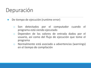 Depuración
● De tiempo de ejecución (runtime error)
o Son detectados por el computador cuando el
programa está siendo ejecutado
o Dependen de los valores de entrada dados por el
usuario, así como del flujo de ejecución que tome el
programa
o Normalmente está asociado a advertencias (warnings)
en el tiempo de compilación
 