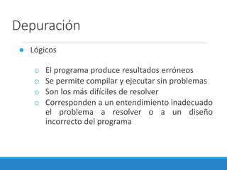 Depuración
● Lógicos
o El programa produce resultados erróneos
o Se permite compilar y ejecutar sin problemas
o Son los más difíciles de resolver
o Corresponden a un entendimiento inadecuado
el problema a resolver o a un diseño
incorrecto del programa
 