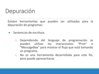 Depuración
Existen herramientas que pueden ser utilizadas para la
depuración de programas:
● Sentencias de escritura
o Dependiendo del lenguaje de programación se
pueden utilizar las instrucciones “Print” o
“MessageBox” para mostrar el flujo que está tomando
un programa.
o No es una herramienta desarrollada para este fin,
pero puede aprovecharse.
 