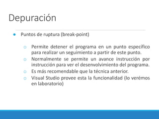 Depuración
● Puntos de ruptura (break-point)
o Permite detener el programa en un punto específico
para realizar un seguimiento a partir de este punto.
o Normalmente se permite un avance instrucción por
instrucción para ver el desenvolvimiento del programa.
o Es más recomendable que la técnica anterior.
o Visual Studio provee esta la funcionalidad (lo verémos
en laboratorio)
 