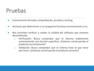 Pruebas
● Comúnmente llamadas comprobación, pruebas o testing.
● Acciones que determinan si un programa funciona correctamente o no.
● Nos permiten verificar y validar la calidad del software que estamos
desarrollando.
o Verificación: Busca comprobar que el sistema implementa
correctamente una función específica. ¿Estamos construyendo el
producto correctamente?
o Validación: Busca comprobar que el sistema hace lo que tiene
que hacer. ¿Estamos construyendo el producto correcto?
 