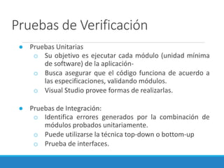Pruebas de Verificación
● Pruebas Unitarias
o Su objetivo es ejecutar cada módulo (unidad mínima
de software) de la aplicación-
o Busca asegurar que el código funciona de acuerdo a
las especificaciones, validando módulos.
o Visual Studio provee formas de realizarlas.
● Pruebas de Integración:
o Identifica errores generados por la combinación de
módulos probados unitariamente.
o Puede utilizarse la técnica top-down o bottom-up
o Prueba de interfaces.
 