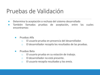 Pruebas de Validación
● Determina la aceptación o rechazo del sistema desarrollado
● También llamadas pruebas de aceptación, entre las cuales
encontramos:
● Pruebas Alfa
o El usuario prueba en presencia del desarrollador.
o El desarrollador recopila los resultados de las pruebas.
● Pruebas Beta
o El usuario prueba en su estación de trabajo.
o El desarrollador no está presente.
o El usuario recopila resultados y los envía.
 