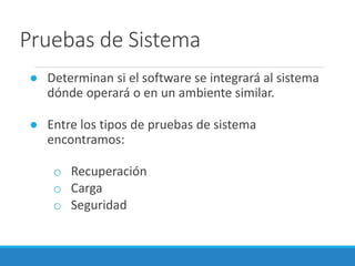 Pruebas de Sistema
● Determinan si el software se integrará al sistema
dónde operará o en un ambiente similar.
● Entre los tipos de pruebas de sistema
encontramos:
o Recuperación
o Carga
o Seguridad
 