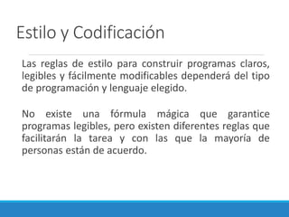 Estilo y Codificación
Las reglas de estilo para construir programas claros,
legibles y fácilmente modificables dependerá del tipo
de programación y lenguaje elegido.
No existe una fórmula mágica que garantice
programas legibles, pero existen diferentes reglas que
facilitarán la tarea y con las que la mayoría de
personas están de acuerdo.
 