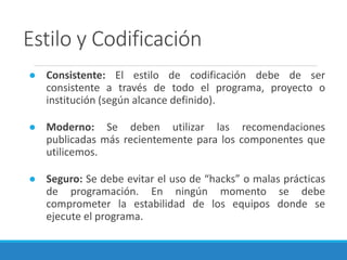 Estilo y Codificación
● Consistente: El estilo de codificación debe de ser
consistente a través de todo el programa, proyecto o
institución (según alcance definido).
● Moderno: Se deben utilizar las recomendaciones
publicadas más recientemente para los componentes que
utilicemos.
● Seguro: Se debe evitar el uso de “hacks” o malas prácticas
de programación. En ningún momento se debe
comprometer la estabilidad de los equipos donde se
ejecute el programa.
 