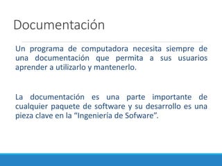Documentación
Un programa de computadora necesita siempre de
una documentación que permita a sus usuarios
aprender a utilizarlo y mantenerlo.
La documentación es una parte importante de
cualquier paquete de software y su desarrollo es una
pieza clave en la “Ingeniería de Sofware”.
 