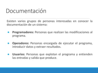 Documentación
Existen varios grupos de personas interesadas en conocer la
documentación de un sistema:
● Programadores: Personas que realizan las modificaciones al
programa.
● Operadores: Personas encargada de ejecutar el programa,
introducir datos y extraer resultados.
● Usuarios: Personas que explotan el programa y entienden
las entradas y salida que produce.
 
