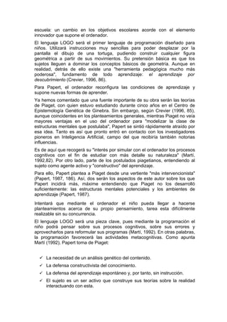 escuela: un cambio en los objetivos escolares acorde con el elemento
innovador que supone el ordenador.
El lenguaje LOGO será el primer lenguaje de programación diseñado para
niños. Utilizará instrucciones muy sencillas para poder desplazar por la
pantalla el dibujo de una tortuga, pudiendo construir cualquier figura
geométrica a partir de sus movimientos. Su pretensión básica es que los
sujetos lleguen a dominar los conceptos básicos de geometría. Aunque en
realidad, detrás de ello existe una "herramienta pedagógica mucho más
poderosa", fundamento de todo aprendizaje: el aprendizaje por
descubrimiento (Crevier, 1996, 86).
Para Papert, el ordenador reconfigura las condiciones de aprendizaje y
supone nuevas formas de aprender.
Ya hemos comentado que una fuente importante de su obra serán las teorías
de Piaget, con quien estuvo estudiando durante cinco años en el Centro de
Epistemología Genética de Ginebra. Sin embargo, según Crevier (1996, 85),
aunque coincidentes en los planteamientos generales, mientras Piaget no veía
mayores ventajas en el uso del ordenador para "modelizar la clase de
estructuras mentales que postulaba", Papert se sintió rápidamente atraído por
esa idea. Tanto es así que pronto entró en contacto con los investigadores
pioneros en Inteligencia Artificial, campo del que recibiría también notorias
influencias.
Es de aquí que recogerá su "interés por simular con el ordenador los procesos
cognitivos con el fin de estudiar con más detalle su naturaleza" (Martí,
1992,82). Por otro lado, parte de los postulados piagetianos, entendiendo al
sujeto como agente activo y "constructivo" del aprendizaje.
Para ello, Papert plantea a Piaget desde una vertiente "más intervencionista"
(Papert, 1987, 186). Así, dos serán los aspectos de este autor sobre los que
Papert incidirá más, máxime entendiendo que Piaget no los desarrolló
suficientemente: las estructuras mentales potenciales y los ambientes de
aprendizaje (Papert, 1987).
Intentará que mediante el ordenador el niño pueda llegar a hacerse
planteamientos acerca de su propio pensamiento, tarea esta difícilmente
realizable sin su concurrencia.
El lenguaje LOGO será una pieza clave, pues mediante la programación el
niño podrá pensar sobre sus procesos cognitivos, sobre sus errores y
aprovecharlos para reformular sus programas (Martí, 1992). En otras palabras,
la programación favorecerá las actividades metacognitivas. Como apunta
Martí (1992), Papert toma de Piaget:


   La necesidad de un análisis genético del contenido.
   La defensa constructivista del conocimiento.
   La defensa del aprendizaje espontáneo y, por tanto, sin instrucción.
   El sujeto es un ser activo que construye sus teorías sobre la realidad
     interactuando con esta.
 