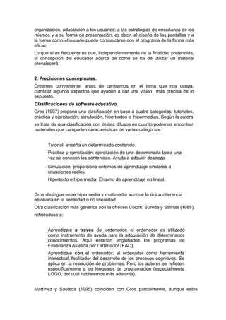 organización, adaptación a los usuarios; a las estrategias de enseñanza de los
mismos y a su forma de presentación, es decir, al diseño de las pantallas y a
la forma como el usuario puede comunicarse con el programa de la forma más
eficaz.
Lo que sí es frecuente es que, independientemente de la finalidad pretendida,
la concepción del educador acerca de cómo se ha de utilizar un material
prevalecerá.


2. Precisiones conceptuales.
Creemos conveniente, antes de centrarnos en el tema que nos ocupa,
clarificar algunos aspectos que ayuden a dar una visión más precisa de lo
expuesto.
Clasificaciones de software educativo.
Gros (1997) propone una clasificación en base a cuatro categorías: tutoriales,
práctica y ejercitación, simulación, hipertextos e hipermedias. Según la autora
se trata de una clasificación con límites difusos en cuanto podemos encontrar
materiales que comparten características de varias categorías.


       Tutorial: enseña un determinado contenido.
       Práctica y ejercitación: ejercitación de una determinada tarea una
       vez se conocen los contenidos. Ayuda a adquirir destreza.
       Simulación: proporciona entomos de aprendizaje similares a
       situaciones reales.
       Hipertexto e hipermedia: Entomo de aprendizaje no lineal.


Gros distingue entre hipermedia y multimedia aunque la única diferencia
estribaría en la linealidad o no linealidad.
Otra clasificación más genérica nos la ofrecen Colom, Sureda y Salinas (1988)
refiriéndose a:


       Aprendizaje a través del ordenador: el ordenador es utilizado
       como instrumento de ayuda para la adquisición de determinados
       conocimientos. Aquí estarían englobados los programas de
       Enseñanza Asistida por Ordenador (EAO).
       Aprendizaje con el ordenador: el ordenador como herramienta
       intelectual, facilitador del desarrollo de los procesos cognitivos. Se
       aplica en la resolución de problemas. Pero los autores se refieren
       específicamente a los lenguajes de programación (especialmente
       LOGO, del cual hablaremos más adelante).


Martínez y Sauleda (1995) coinciden con Gros parcialmente, aunque estos
 