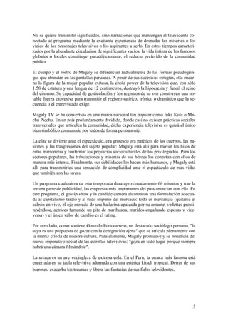 No se quiere transmitir significados, sino narraciones que mantengan al televidente co-
nectado al programa mediante la excitante experiencia de desnudar las miserias o los
vicios de los personajes televisivos o los aspirantes a serlo. En estos tiempos caracteri-
zados por la abundante circulación de significantes vacíos, la vida íntima de los famosos
globales o locales constituye, paradójicamente, el reducto preferido de la comunidad
pública.

El cuerpo y el rostro de Magaly se diferencian radicalmente de las formas pseudogrin-
gas que abundan en las pantallas peruanas. A pesar de sus sucesivas cirugías, ella encar-
na la figura de la mujer popular exitosa, la chola power de la televisión que, con sólo
1.58 de estatura y una lengua de 12 centímetros, destruyó la hipocresía y fundó el reino
del cinismo. Su capacidad de gesticulación y los registros de su voz construyen una no-
table fuerza expresiva para transmitir el registro satírico, irónico o dramático que la se-
cuencia o el entrevistado exige.

Magaly TV se ha convertido en una marca nacional tan popular como Inka Kola o Ma-
chu Picchu. En un país profundamente dividido, donde casi no existen prácticas sociales
transversales que articulen la comunidad, dicha experiencia televisiva es quizá el único
bien simbólico consumido por todos de forma permanente.

La elite se divierte ante el espectáculo, ora grotesco ora patético, de los cuerpos, las pa-
siones y las trasgresiones del sujeto popular; Magaly está allí para mover los hilos de
estas marionetas y confirmar los prejuicios socioculturales de los privilegiados. Para los
sectores populares, las tribulaciones y miserias de sus héroes los conectan con ellos de
manera más intensa. Finalmente, sus debilidades los hacen más humanos, y Magaly está
allí para transmitirles una sensación de complicidad ante el espectáculo de esas vidas
que también son las suyas.

Un programa cualquiera de esta temporada dura aproximadamente 66 minutos y trae la
tercera parte de publicidad, las empresas más importantes del país anuncian con ella. En
este programa, el gossip show y la candide camera alcanzaron una formulación adecua-
da al capitalismo tardío y al rudo imperio del mercado: todo es mercancía (quitarse el
calzón en vivo, el ojo morado de una bailarina apaleada por su amante, vedettes prosti-
tuyéndose, actrices fumando un pito de marihuana, maridos engañando esposas y vice-
versa) y el único valor de cambio es el rating.

Por otro lado, como sostiene Gonzalo Portocarrero, un destacado sociólogo peruano, "la
suya es una propuesta de gozar con la denigración ajena" que se articula plenamente con
la matriz criolla de nuestra cultura. Paralelamente, Magaly promueve y se beneficia del
nuevo imperativo social de las estrellas televisivas: "goza en todo lugar porque siempre
habrá una cámara filmándote".

La urraca es un ave vocinglera de extensa cola. En el Perú, la urraca más famosa está
encerrada en su jaula televisiva adornada con una estética kitsch tropical. Detrás de sus
barrotes, exacerba los traumas y libera las fantasías de sus fieles televidentes.




                                                                                          3
 