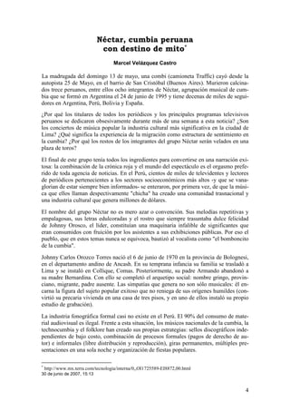 Néctar, cumbia peruana
                              con destino de mito*
                                     Marcel Velázquez Castro

La madrugada del domingo 13 de mayo, una combi (camioneta Traffic) cayó desde la
autopista 25 de Mayo, en el barrio de San Cristóbal (Buenos Aires). Murieron calcina-
dos trece peruanos, entre ellos ocho integrantes de Néctar, agrupación musical de cum-
bia que se formó en Argentina el 24 de junio de 1995 y tiene decenas de miles de segui-
dores en Argentina, Perú, Bolivia y España.
¿Por qué los titulares de todos los periódicos y los principales programas televisivos
peruanos se dedicaron obsesivamente durante más de una semana a esta noticia? ¿Son
los conciertos de música popular la industria cultural más significativa en la ciudad de
Lima? ¿Qué significa la experiencia de la migración como estructura de sentimiento en
la cumbia? ¿Por qué los restos de los integrantes del grupo Néctar serán velados en una
plaza de toros?

El final de este grupo tenía todos los ingredientes para convertirse en una narración exi-
tosa: la combinación de la crónica roja y el mundo del espectáculo es el orgasmo prefe-
rido de toda agencia de noticias. En el Perú, cientos de miles de televidentes y lectores
de periódicos pertenecientes a los sectores socioeconómicos más altos -y que se vana-
glorian de estar siempre bien informados- se enteraron, por primera vez, de que la músi-
ca que ellos llaman despectivamente "chicha" ha creado una comunidad trasnacional y
una industria cultural que genera millones de dólares.

El nombre del grupo Néctar no es mero azar o convención. Sus melodías repetitivas y
empalagosas, sus letras edulcoradas y el rostro que siempre trasuntaba dulce felicidad
de Johnny Orosco, el líder, constituían una maquinaria infalible de significantes que
eran consumidos con fruición por los asistentes a sus exhibiciones públicas. Por eso el
pueblo, que en estos temas nunca se equivoca, bautizó al vocalista como "el bomboncito
de la cumbia".

Johnny Carlos Orozco Torres nació el 6 de junio de 1970 en la provincia de Bolognesi,
en el departamento andino de Ancash. En su temprana infancia su familia se trasladó a
Lima y se instaló en Collique, Comas. Posteriormente, su padre Armando abandonó a
su madre Bernardina. Con ello se completó el arquetipo social: nombre gringo, provin-
ciano, migrante, padre ausente. Las simpatías que genera no son sólo musicales: él en-
carna la figura del sujeto popular exitoso que no reniega de sus orígenes humildes (con-
virtió su precaria vivienda en una casa de tres pisos, y en uno de ellos instaló su propio
estudio de grabación).

La industria fonográfica formal casi no existe en el Perú. El 90% del consumo de mate-
rial audiovisual es ilegal. Frente a esta situación, los músicos nacionales de la cumbia, la
technocumbia y el folklore han creado sus propias estrategias: sellos discográficos inde-
pendientes de bajo costo, combinación de procesos formales (pagos de derecho de au-
tor) e informales (libre distribución y reproducción), giras permanentes, múltiples pre-
sentaciones en una sola noche y organización de fiestas populares.

*
    http://www.mx.terra.com/tecnologia/interna/0,,OI1725589-EI8872,00.html
30 de junio de 2007, 15:13


                                                                                          4
 