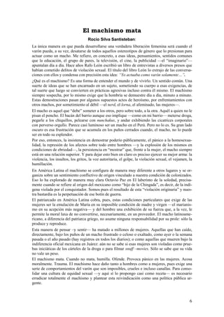 El machismo mata
                                   Rocío Silva Santisteban:
La única manera en que pueda desarrollarse una verdadera liberación femenina será cuando el
varón pueda, a su vez, desatarse de todos aquellos estereotipos de género que lo presionan para
actuar como un macho. Me refiero, en concreto, a esas ideas, pensamientos, sentidos comunes
que la educación, el grupo de pares, la televisión, el cine, la publicidad —el “imaginario”—
apuntalan día a día. Hace años Rafo León escribió un libro de entrevistas a diversos presos que
habían cometido delitos de violación sexual. El título del libro León lo extrajo de las conversa-
ciones con ellos y condensa con precisión esta idea: “Yo actuaba como varón solamente…”.
¿Qué es el machismo? Es una forma de entender el mundo y de vivirlo. Un sentido común. Una
suerte de ideas que se han encarnado en un sujeto, sometiendo su cuerpo a esas exigencias, de
tal suerte que luego se convierten en prácticas agresivas incluso contra él mismo. El machismo
siempre sospecha, por lo mismo exige que la hombría se demuestre día a día, minuto a minuto.
Estas demostraciones pasan por algunos supuestos actos de heroísmo, por enfrentamientos con
otros machos, por sometimiento al débil —el nerd, el lorna, el afeminado, las mujeres—.
El macho es aquel que “debe” someter a los otros, pero sobre todo, a la otra. Aquél a quien no le
pisan el poncho. El bacán del barrio aunque eso implique —como en mi barrio— meterse droga,
pegarle a los chiquillos, pelearse con nunchakus, y andar exhibiendo las cicatrices corporales
con perverso orgullo. Parece casi luminoso ser un macho en el Perú. Pero no lo es. Su gran lado
oscuro es esa frustración que se acumula en los puños cerrados cuando, el macho, no lo puede
ser en todo su esplendor.
Por eso, entonces, la insistencia en demostrar poderío públicamente, el pánico a la homosexua-
lidad, la represión de los afectos sobre todo entre hombres —y la explosión de los mismos en
condiciones de ebriedad—, la persistencia en “mostrar” que, frente a la mujer, el macho siempre
está en una relación superior. Y para dejar esto bien en claro es preciso ejercer su mejor arma: la
violencia, los insultos, los gritos, la voz autoritaria, el golpe, la violación sexual, el vejamen, la
humillación.
En América Latina el machismo se configura de manera muy diferente a otros lugares y se or-
ganiza sobre un sentimiento conflictivo de origen vinculado a nuestra condición de colonizados.
Eso lo ha explorado de manera muy clara Octavio Paz en El laberinto de la soledad, precisa-
mente cuando se refiere al origen del mexicano como “hijo de la Chingada”, es decir, de la indí-
gena violada por el conquistador. Somos pues el resultado de esta “violación originaria” y nues-
tra bastardía es la perpetuación de ese botín de guerra.
El patriarcado en América Latina cobra, pues, estas condiciones particulares que exige de las
mujeres ser la emulación de María en su imposible condición de madre y virgen —el marianis-
mo en su acepción más negativa— y del hombre una exhibición de su fuerza que, a la vez, le
permite la moral laxa de no convertirse, necesariamente, en un proveedor. El macho latinoame-
ricano, a diferencia del patriarca griego, no asume ninguna responsabilidad por su prole: sólo la
produce y reproduce.
Esta manera de pensar –y sentir— ha matado a millones de mujeres. Aquellas que han caído,
directamente, bajo los puños de un macho frustrado o celoso o exaltado, como ayer o la semana
pasada o el año pasado (hay registros en todos los diarios); o como aquellas que mueren bajo la
indiferencia oficial mexicana en Juárez: aún no se sabe si esas mujeres son violadas como prue-
bas iniciáticas de los cárteles de la droga o para filmar snuff –movies. Sólo se sabe que su vida
no vale un peso.
El machismo mata. Cuando no mata, humilla. Ofende. Provoca pánico en las mujeres. Acosa
moralmente. Trauma. El machismo hace daño tanto a hombres como a mujeres, pues exige una
serie de comportamientos del varón que son imposibles, crueles e incluso canallas. Para conso-
lidar una cultura de equidad sexual —y aquí sí lo propongo casi como receta— es necesario
erradicar totalmente el machismo y plantear esta reivindicación como una política pública ur-
gente.



                                                                                                    6
 