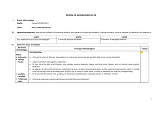 SESIÓN DE APRENDIZAJE Nº 03

 I.     Datos informativos:
        Fecha          : Para el 21/01/2012

        Tema             : DIOS COMO REDENTOR

 II.    Aprendizaje esperado: Describe los símbolos e historias de la Biblia que revelan el corazón del evangelio y decide compartir otros el mensaje de redención con reverencia.

                            SABER                                                   SENTIR                                                    HACER
       Dios Redentor es el corazón del evangelio             El amor de Dios por el hombre                           Compartir el evangelio redentor

III.    Desarrollo de las actividades
         Secuencia
                                                                                Estrategias Metodológicas                                                                 Tiempo
       metodológica
                        FOCALIZACIÓN:                                                                                                                                     5´
       INICIO
        Motivación      ¿Por qué el amor de Dios por los pecadores es una de las razones por las que Dios está airado contra el pecado?
        Saberes
         Previos         ¿Qué es pecado? ¿Qué significa redención?
                         El Dios triuno no solo es el Creador, sino también nuestro Redentor. Ligada con Dios como Creador, está su función como nuestro
                            Redentor.
                         La agonía y el horror del sufrimiento de Cristo en la cruz y el dolor del Padre al enviar a su Hijo a ese tormento ilustran tanto el terrible
                            costo del pecado como el ilimitado amor de Dios, que lo indujo a tomar sobre sí mismo la penalidad por nuestras transgresiones
        Conflicto       En la solución del pecado ¿Por qué Dios, no destruyó inmediatamente a satanás cuando se rebeló en el cielo?
         Cognitivo
        Problematiz  ¿Cómo se relacionan la justicia y la misericordia en Dios como Redentor?
         ación




                                                                                                                                                                                   1
 