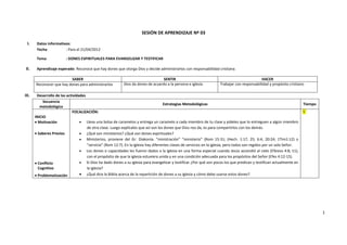 SESIÓN DE APRENDIZAJE Nº 03

 I.     Datos informativos:
        Fecha           : Para el 21/04/2012

        Tema             : DONES ESPIRITUALES PARA EVANGELIZAR Y TESTIFICAR

 II.    Aprendizaje esperado: Reconoce que hay dones que otorga Dios y decide administrarlos con responsabilidad cristiana.

                          SABER                                                    SENTIR                                                      HACER
       Reconocer que hay dones para administrarlos          Dios da dones de acuerdo a la persona e iglesia           Trabajar con responsabilidad y propósito cristiano

III.    Desarrollo de las actividades
            Secuencia
                                                                                     Estrategias Metodológicas                                                           Tiempo
          metodológica
                              FOCALIZACIÓN:                                                                                                                              5´
       INICIO
         Motivación                   Lleva una bolsa de caramelos y entrega un caramelo a cada miembro de tu clase y pídeles que lo entreguen a algún miembro
                                      de otra clase. Luego explícales que así son los dones que Dios nos da, es para compartirlos con los demás.
         Saberes Previos              ¿Qué son ministerios? ¿Qué son dones espirituales?
                                      Ministerios, proviene del Gr. Diakonía. “ministración” “ministerio” (Rom 15:31; (Hech. 1:17, 25; 6:4, 20:24; 1Tim1:12) o
                                      “servicio” (Rom 12:7). En la iglesia hay diferentes clases de servicios en la iglesia, pero todos son regidos por un solo Señor.
                                      Los dones o capacidades les fueron dados a la iglesia en una forma especial cuando Jesús ascendió al cielo (Efesios 4:8, 11),
                                      con el propósito de que la iglesia estuviera unida y en una condición adecuada para los propósitos del Señor (Efes 4:12-15).
         Conflicto                    Si Dios ha dado dones a su iglesia para evangelizar y testificar ¿Por qué son pocos los que predican y testifican actualmente en
         Cognitivo                    la iglesia?
         Problematización             ¿Qué dice la Biblia acerca de la repartición de dones a su iglesia y cómo debe usarse estos dones?




                                                                                                                                                                                  1
 