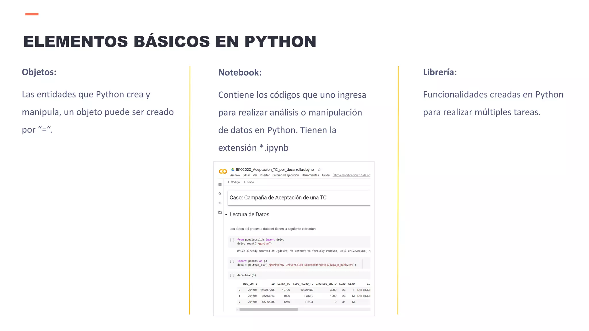 ELEMENTOS BÁSICOS EN PYTHON
Notebook:
Contiene los códigos que uno ingresa
para realizar análisis o manipulación
de datos en Python. Tienen la
extensión *.ipynb
Objetos:
Las entidades que Python crea y
manipula, un objeto puede ser creado
por “=“.
Librería:
Funcionalidades creadas en Python
para realizar múltiples tareas.
 